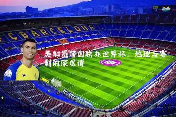 美加墨跨国联办世界杯：地理与赛制的深层博弈